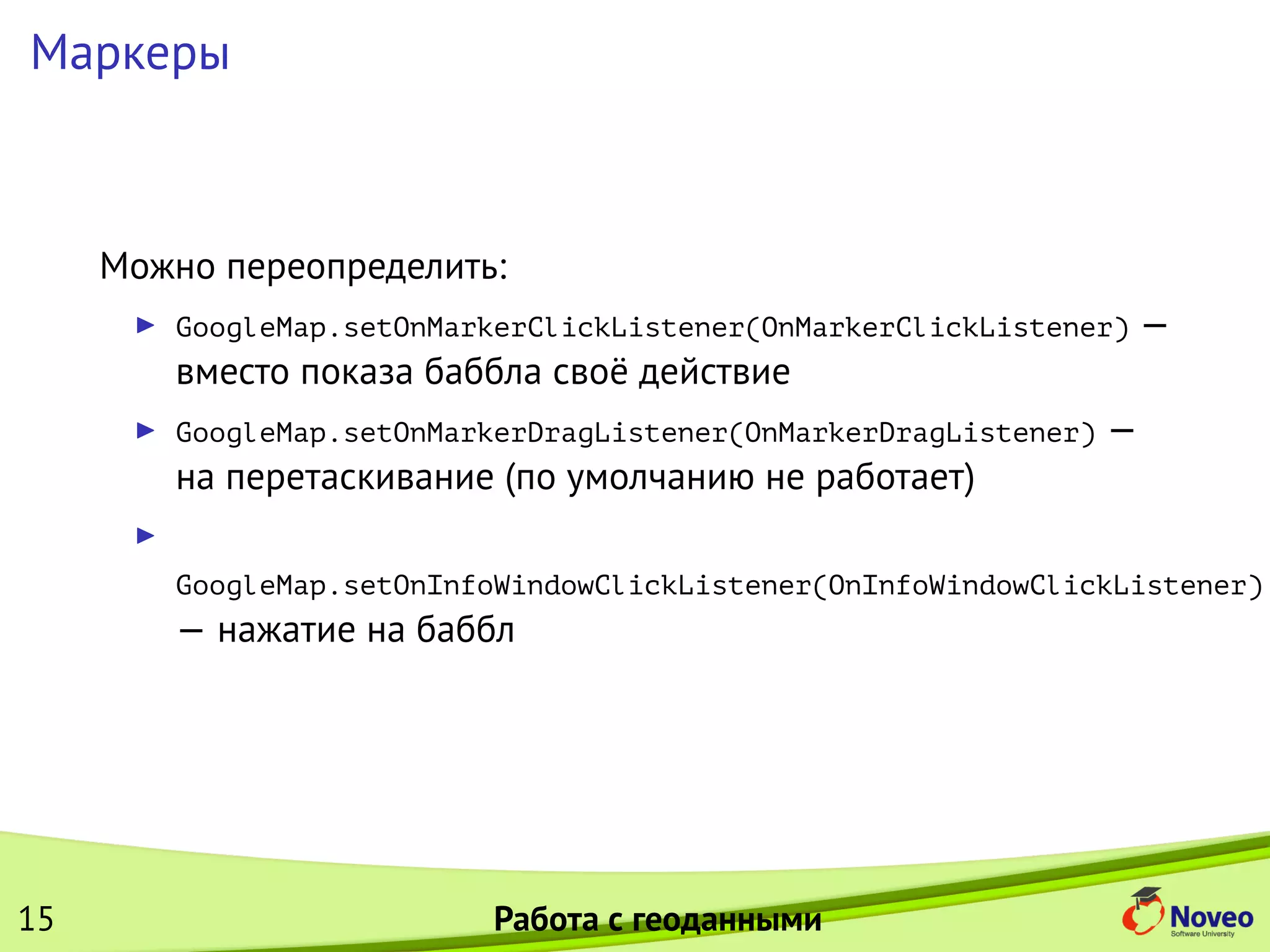 Маркеры
Можно переопределить:
GoogleMap.setOnMarkerClickListener(OnMarkerClickListener) —
вместо показа баббла своё действие
GoogleMap.setOnMarkerDragListener(OnMarkerDragListener) —
на перетаскивание (по умолчанию не работает)
GoogleMap.setOnInfoWindowClickListener(OnInfoWindowClickListener)
— нажатие на баббл
15 Работа с геоданными
 