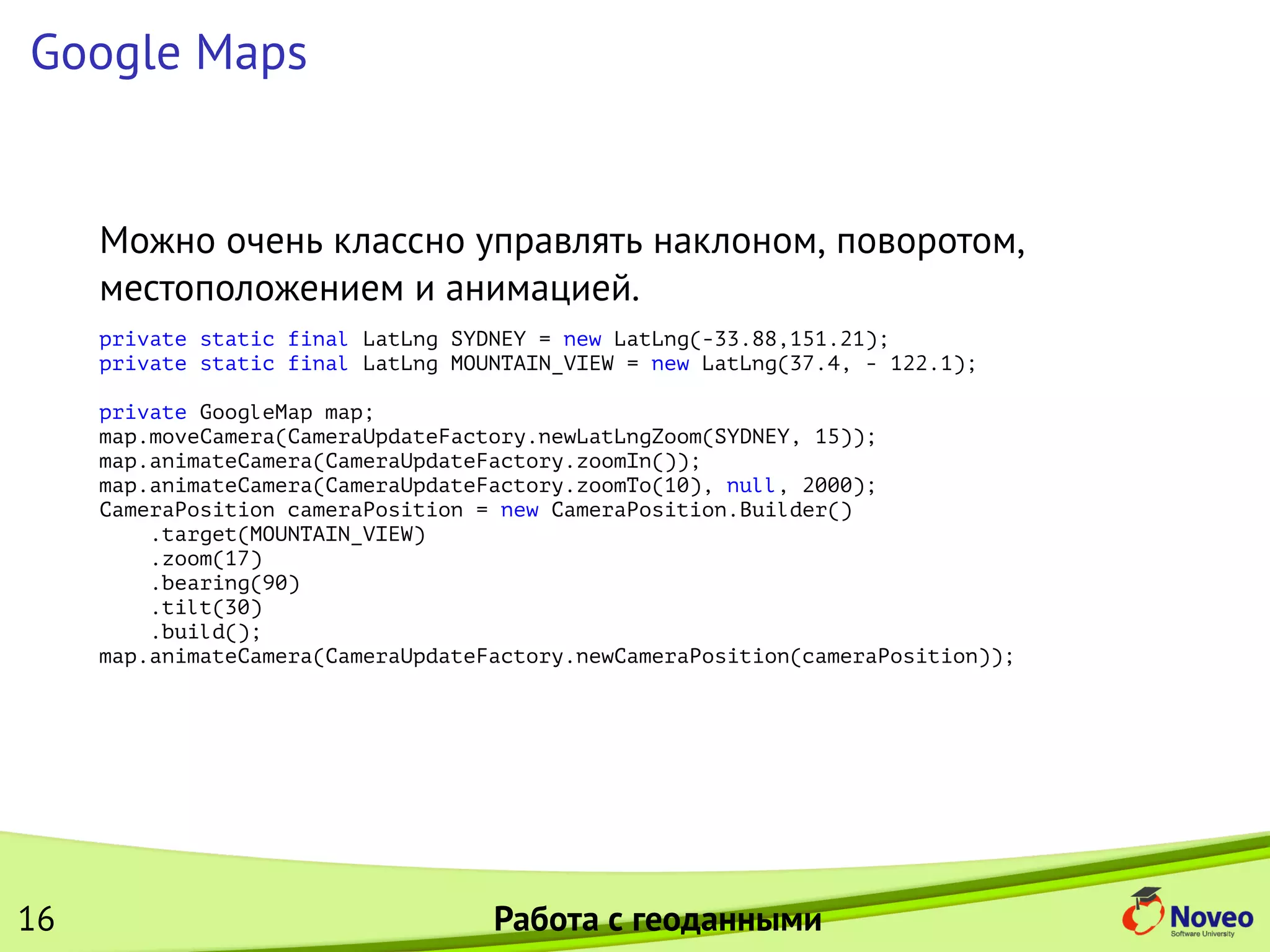 Google Maps
Можно очень классно управлять наклоном, поворотом,
местоположением и анимацией.
private static final LatLng SYDNEY = new LatLng(-33.88,151.21);
private static final LatLng MOUNTAIN_VIEW = new LatLng(37.4, - 122.1);
private GoogleMap map;
map.moveCamera(CameraUpdateFactory.newLatLngZoom(SYDNEY, 15));
map.animateCamera(CameraUpdateFactory.zoomIn());
map.animateCamera(CameraUpdateFactory.zoomTo(10), null, 2000);
CameraPosition cameraPosition = new CameraPosition.Builder()
.target(MOUNTAIN_VIEW)
.zoom(17)
.bearing(90)
.tilt(30)
.build();
map.animateCamera(CameraUpdateFactory.newCameraPosition(cameraPosition));
16 Работа с геоданными
 