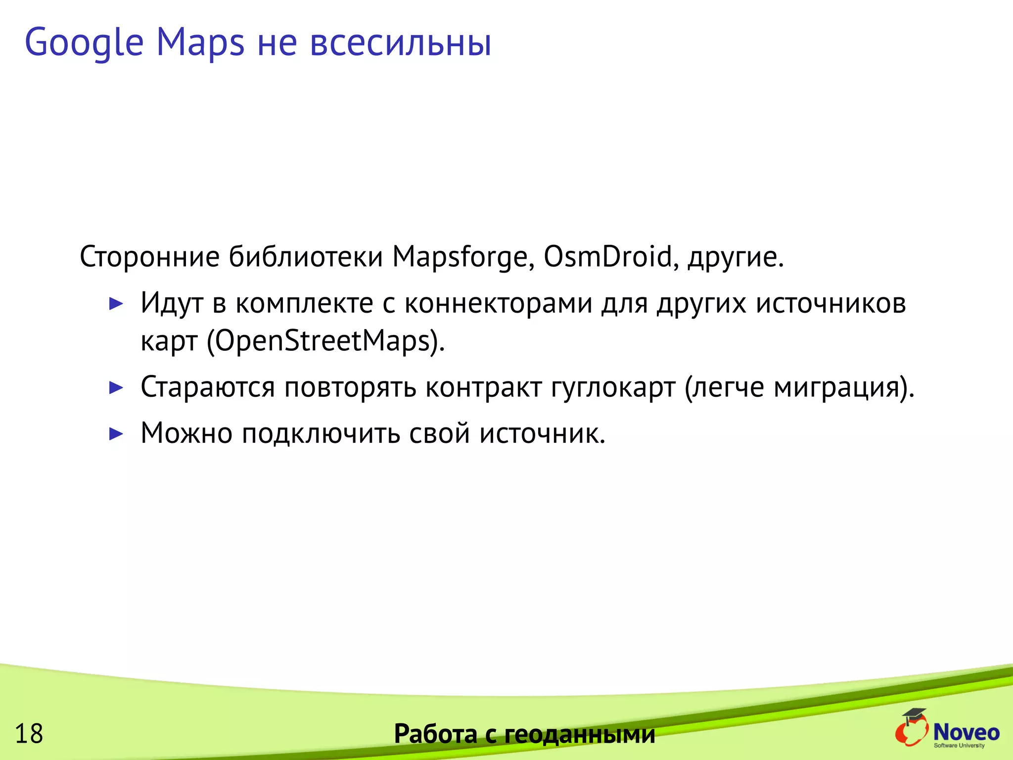 Google Maps не всесильны
Сторонние библиотеки Mapsforge, OsmDroid, другие.
Идут в комплекте с коннекторами для других источников
карт (OpenStreetMaps).
Стараются повторять контракт гуглокарт (легче миграция).
Можно подключить свой источник.
18 Работа с геоданными
 