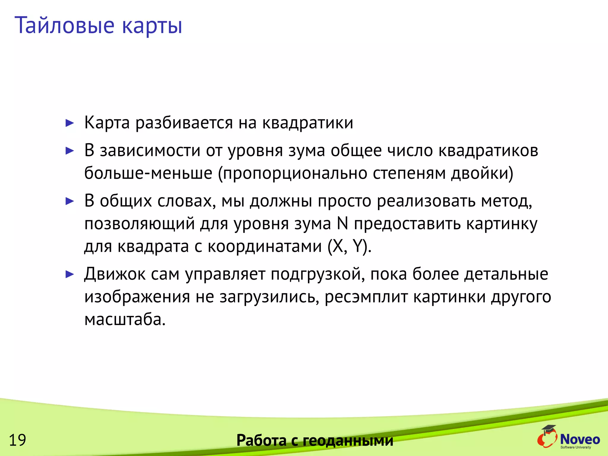 Тайловые карты
Карта разбивается на квадратики
В зависимости от уровня зума общее число квадратиков
больше-меньше (пропорционально степеням двойки)
В общих словах, мы должны просто реализовать метод,
позволяющий для уровня зума N предоставить картинку
для квадрата с координатами (X, Y).
Движок сам управляет подгрузкой, пока более детальные
изображения не загрузились, ресэмплит картинки другого
масштаба.
19 Работа с геоданными
 