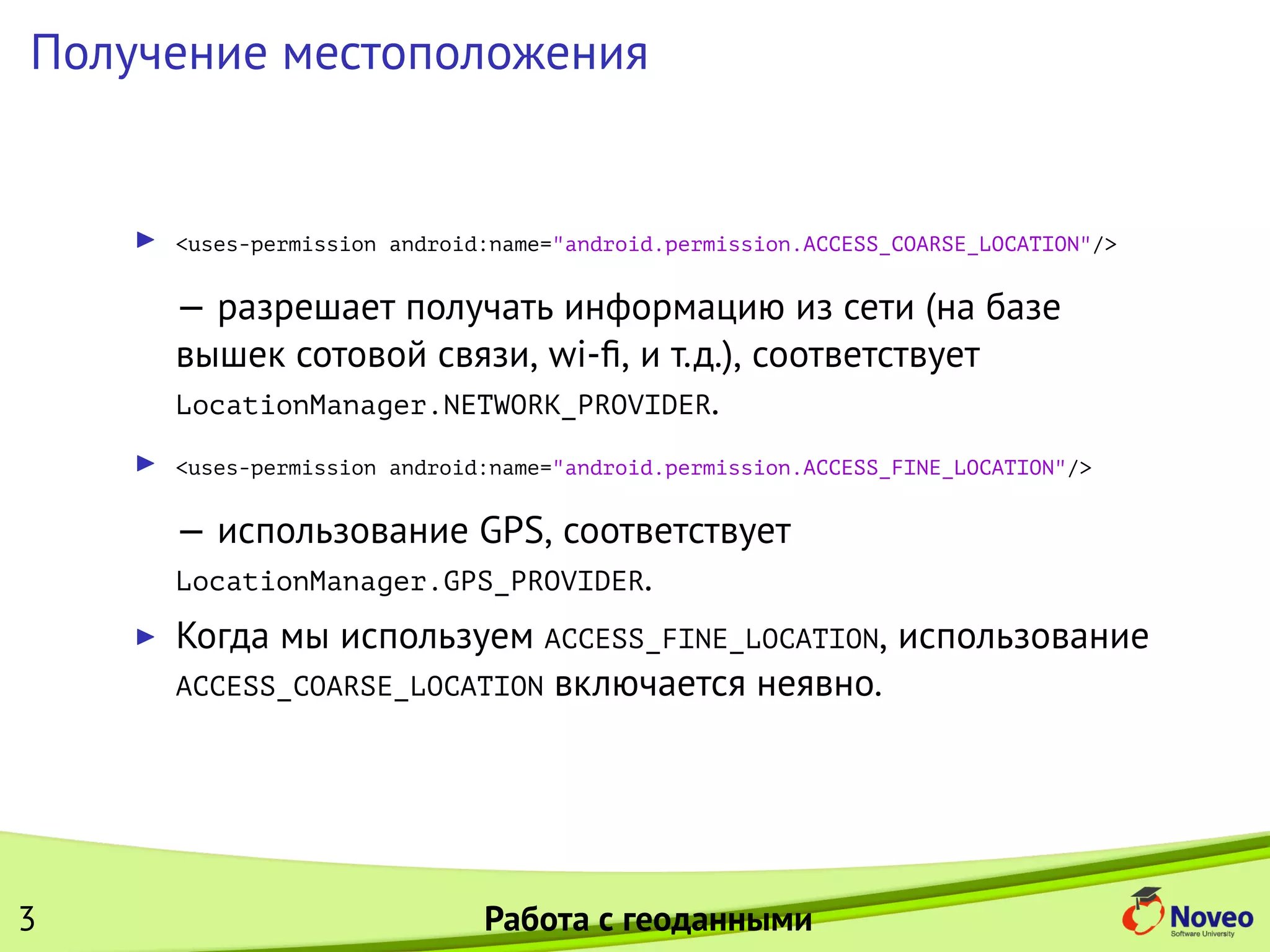 Получение местоположения
<uses-permission android:name="android.permission.ACCESS_COARSE_LOCATION"/>
— разрешает получать информацию из сети (на базе
вышек сотовой связи, wi-ﬁ, и т.д.), соответствует
LocationManager.NETWORK_PROVIDER.
<uses-permission android:name="android.permission.ACCESS_FINE_LOCATION"/>
— использование GPS, соответствует
LocationManager.GPS_PROVIDER.
Когда мы используем ACCESS_FINE_LOCATION, использование
ACCESS_COARSE_LOCATION включается неявно.
3 Работа с геоданными
 