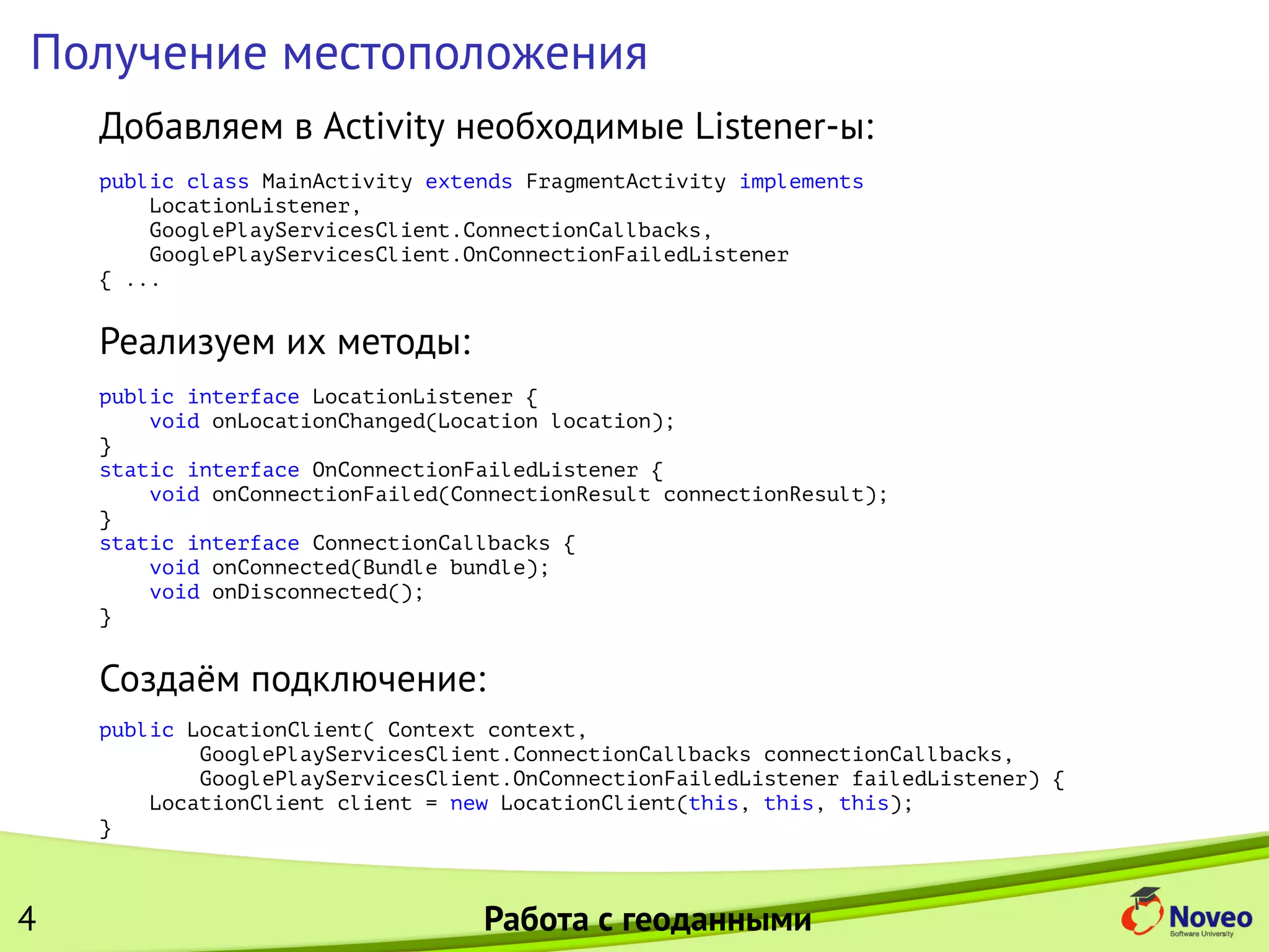 Получение местоположения
Добавляем в Activity необходимые Listener-ы:
public class MainActivity extends FragmentActivity implements
LocationListener,
GooglePlayServicesClient.ConnectionCallbacks,
GooglePlayServicesClient.OnConnectionFailedListener
{ ...
Реализуем их методы:
public interface LocationListener {
void onLocationChanged(Location location);
}
static interface OnConnectionFailedListener {
void onConnectionFailed(ConnectionResult connectionResult);
}
static interface ConnectionCallbacks {
void onConnected(Bundle bundle);
void onDisconnected();
}
Создаём подключение:
public LocationClient( Context context,
GooglePlayServicesClient.ConnectionCallbacks connectionCallbacks,
GooglePlayServicesClient.OnConnectionFailedListener failedListener) {
LocationClient client = new LocationClient(this, this, this);
}
4 Работа с геоданными
 