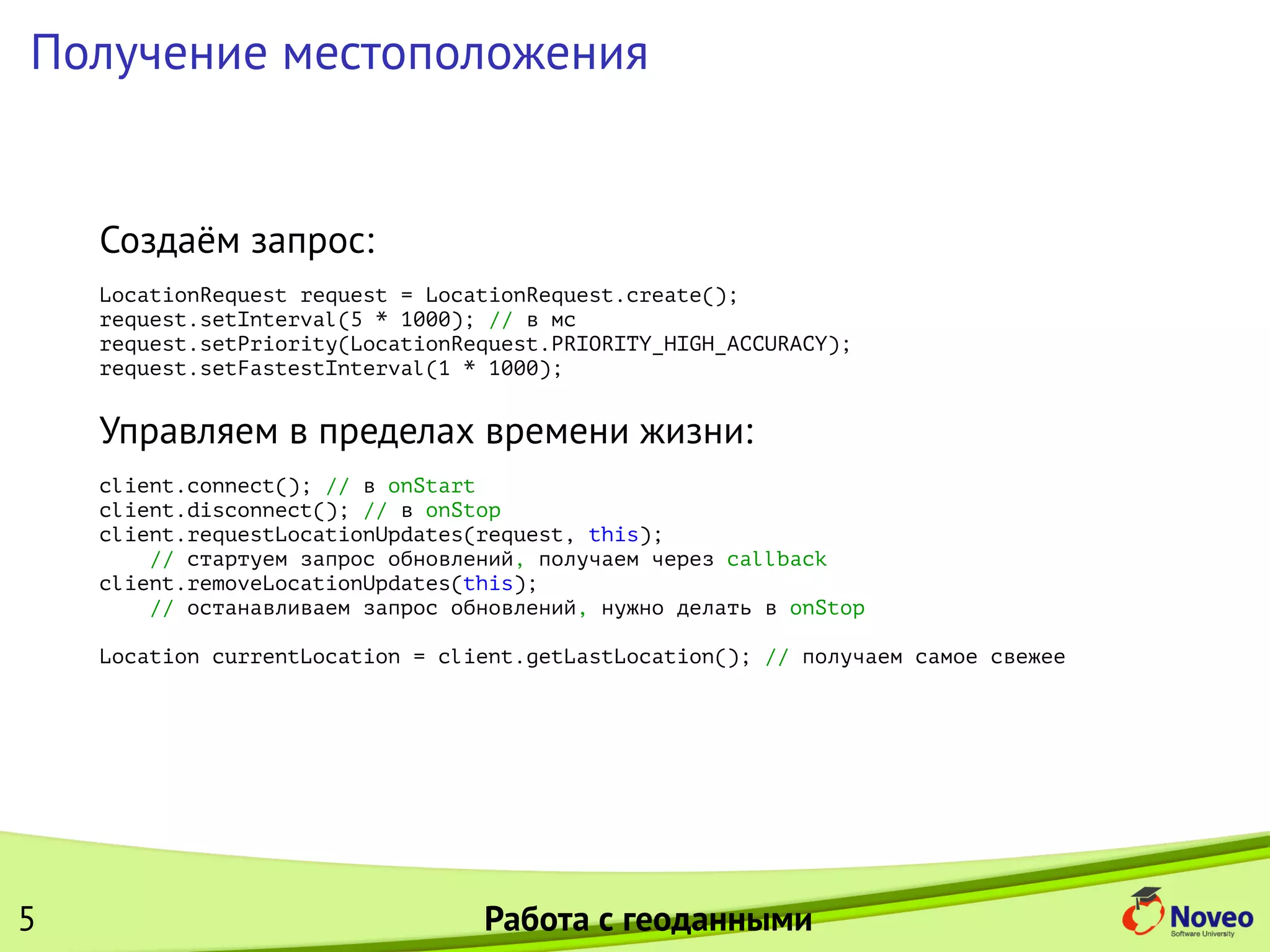 Получение местоположения
Создаём запрос:
LocationRequest request = LocationRequest.create();
request.setInterval(5 * 1000); // в мс
request.setPriority(LocationRequest.PRIORITY_HIGH_ACCURACY);
request.setFastestInterval(1 * 1000);
Управляем в пределах времени жизни:
client.connect(); // в onStart
client.disconnect(); // в onStop
client.requestLocationUpdates(request, this);
// стартуем запрос обновлений, получаем через callback
client.removeLocationUpdates(this);
// останавливаем запрос обновлений, нужно делать в onStop
Location currentLocation = client.getLastLocation(); // получаем самое свежее
5 Работа с геоданными
 
