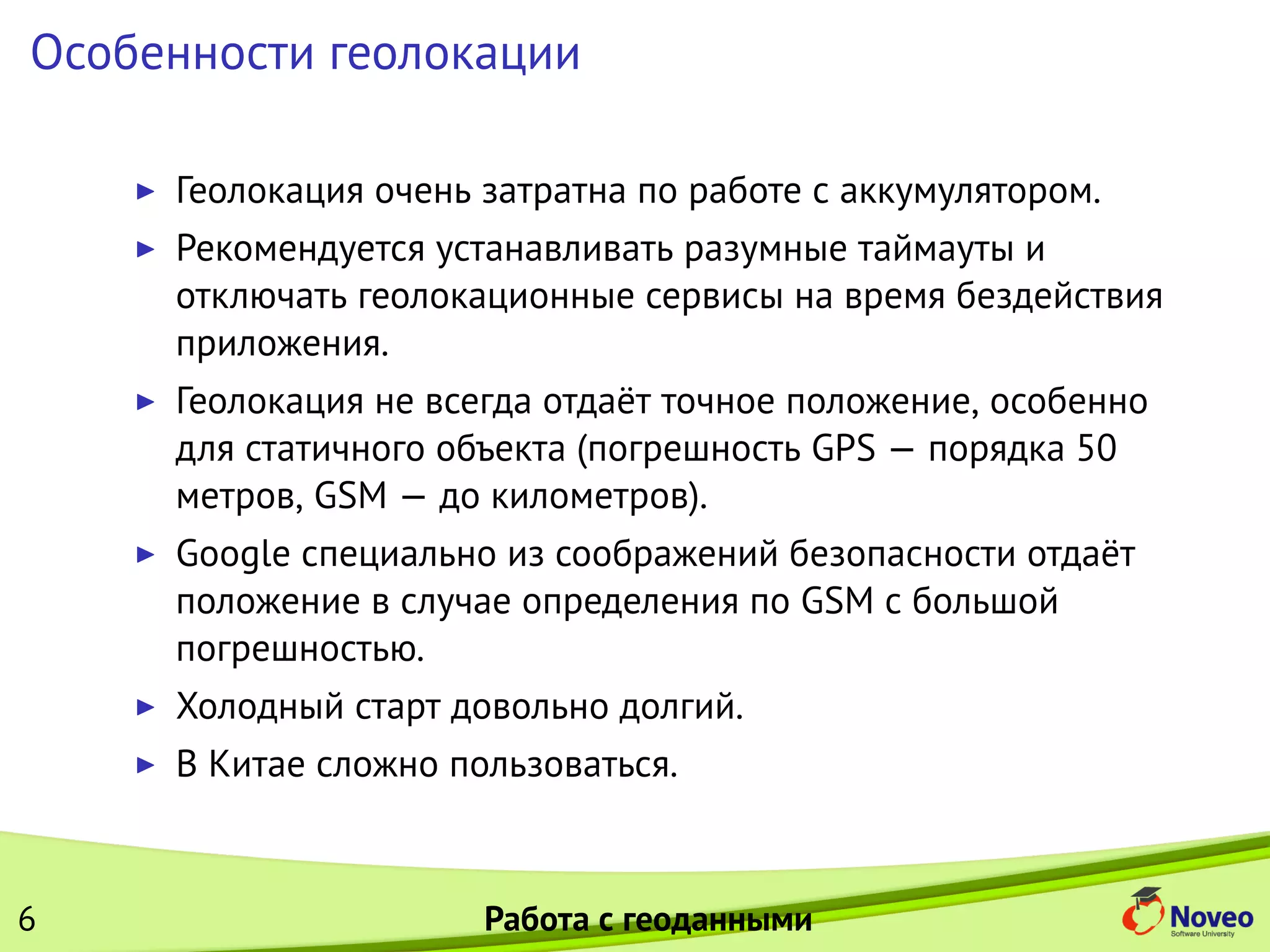 Особенности геолокации
Геолокация очень затратна по работе с аккумулятором.
Рекомендуется устанавливать разумные таймауты и
отключать геолокационные сервисы на время бездействия
приложения.
Геолокация не всегда отдаёт точное положение, особенно
для статичного объекта (погрешность GPS — порядка 50
метров, GSM — до километров).
Google специально из соображений безопасности отдаёт
положение в случае определения по GSM с большой
погрешностью.
Холодный старт довольно долгий.
В Китае сложно пользоваться.
6 Работа с геоданными
 