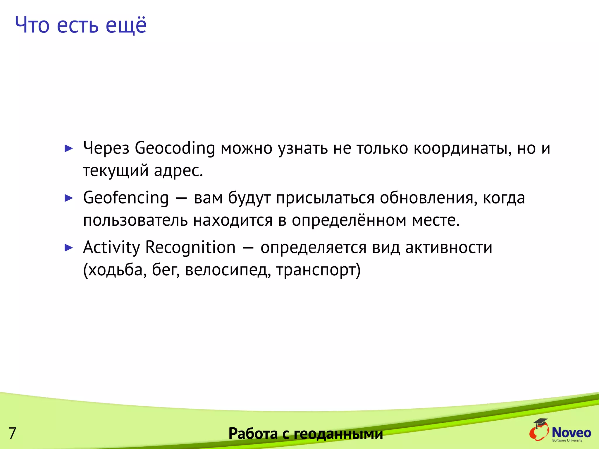 Что есть ещё
Через Geocoding можно узнать не только координаты, но и
текущий адрес.
Geofencing — вам будут присылаться обновления, когда
пользователь находится в определённом месте.
Activity Recognition — определяется вид активности
(ходьба, бег, велосипед, транспорт)
7 Работа с геоданными
 