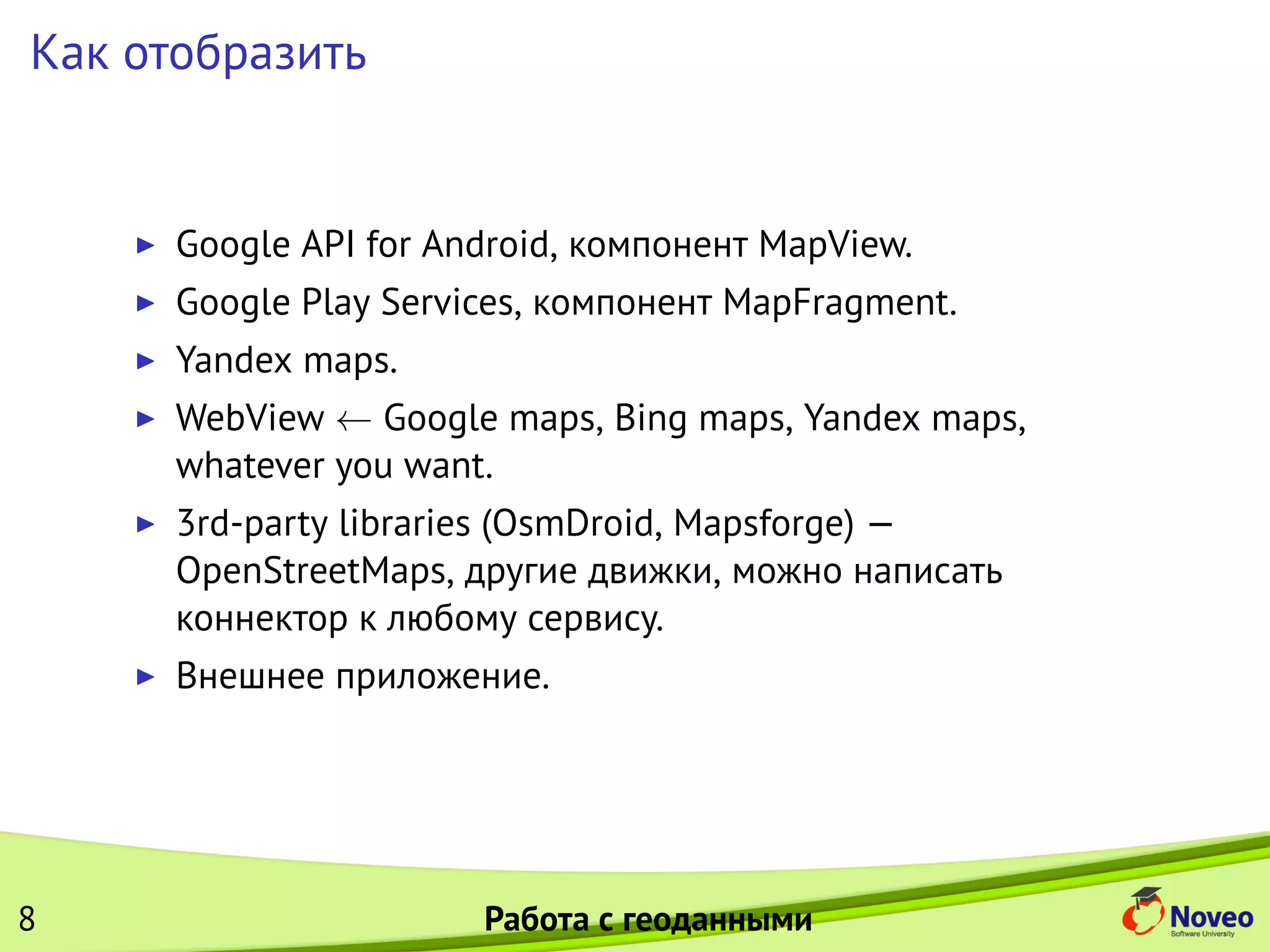 Как отобразить
Google API for Android, компонент MapView.
Google Play Services, компонент MapFragment.
Yandex maps.
WebView ← Google maps, Bing maps, Yandex maps,
whatever you want.
3rd-party libraries (OsmDroid, Mapsforge) —
OpenStreetMaps, другие движки, можно написать
коннектор к любому сервису.
Внешнее приложение.
8 Работа с геоданными
 