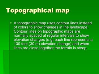 Topographical map 
 A topographic map uses contour lines instead 
of colors to show changes in the landscape. 
Contour lines on topographic maps are 
normally spaced at regular intervals to show 
elevation changes (e.g. each line represents a 
100 foot (30 m) elevation change) and when 
lines are close together the terrain is steep. 
 