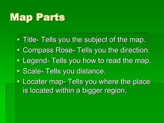 Map Parts 
 Title- Tells you the subject of the map. 
 Compass Rose- Tells you the direction. 
 Legend- Tells you how to read the map. 
 Scale- Tells you distance. 
 Locater map- Tells you where the place 
is located within a bigger region. 
 