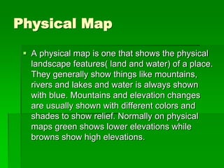 Physical Map 
 A physical map is one that shows the physical 
landscape features( land and water) of a place. 
They generally show things like mountains, 
rivers and lakes and water is always shown 
with blue. Mountains and elevation changes 
are usually shown with different colors and 
shades to show relief. Normally on physical 
maps green shows lower elevations while 
browns show high elevations. 
 
