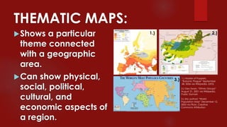 THEMATIC MAPS:
Shows a particular
theme connected
with a geographic
area.
Can show physical,
social, political,
cultural, and
economic aspects of
a region.
1.) Master of Puppets,
“Bubonic Plague” September
28, 2006 via Wikipedia, GFDL
1.) 2.)
3.)
2.) Geo Swan, “Ethnic Groups”
August 31, 2001 via Wikipedia,
Public Domain
3.) (No author) “World
Population Map” December 12,
2005 via Flickr, Creative
Commons Attribution
 