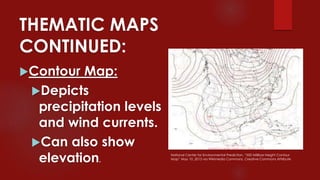 THEMATIC MAPS
CONTINUED:
Contour Map:
Depicts
precipitation levels
and wind currents.
Can also show
elevation.
National Center for Environmental Prediction, “500 Millibar Height Contour
Map” May 10, 2013 via Wikimedia Commons, Creative Commons Attribute
 