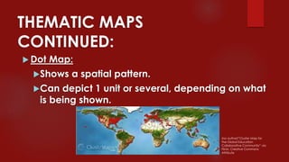 THEMATIC MAPS
CONTINUED:
 Dot Map:
Shows a spatial pattern.
Can depict 1 unit or several, depending on what
is being shown.
(no author)”Cluster Map for
the Global Education
Collaborative Community” via
Flickr, Creative Commons
Attribute
 