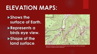 ELEVATION MAPS:
Shows the
surface of Earth.
Represents a
birds eye view.
Shape of the
land surface.
National Park Service, “Bryce Canyon Swamp Canyon Trail” May 4, 2010 via Wikimedia
Commons, Creative Commons Attribution
 