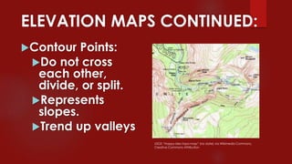 ELEVATION MAPS CONTINUED:
Contour Points:
Do not cross
each other,
divide, or split.
Represents
slopes.
Trend up valleys
USGS “Happy-Isles-topo-map” (no date) via Wikimedia Commons,
Creative Commons Attribution
 