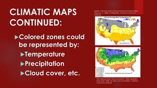CLIMATIC MAPS
CONTINUED:
Colored zones could
be represented by:
Temperature
Precipitation
Cloud cover, etc.
The National Arbor Day Foundation “2006 Hardiness
Zone Map” 2006 via Arbor Day Foundation, Creative
Commons Attribute
Quibik “Climate Zones of the Continental United States“
February 11, 2008 via Wikipedia, Creative Commons
Attribute
 
