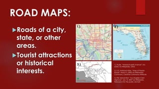 ROAD MAPS:
Roads of a city,
state, or other
areas.
Tourist attractions
or historical
interests. 2.) U.S. National Atlas, “Map of Florida
Roads” March 5, 2009 via Wikimedia
Commons, Creative Commons Attribute
1.) Aude, “Massachusetts Avenue” (no
date) via Wikipedia, GFDL
3.) File Upload Bot, “Los Angeles Crest
Highway“ July 12, 2007 via Wikipedia,
Released into the public domain
1.) 2.)
3.)
 