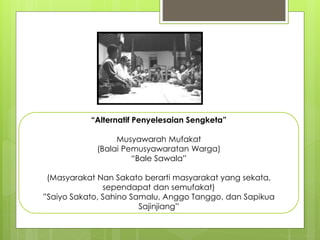 “Alternatif Penyelesaian Sengketa”
Musyawarah Mufakat
(Balai Pemusyawaratan Warga)
“Bale Sawala”
(Masyarakat Nan Sakato berarti masyarakat yang sekata,
sependapat dan semufakat)
”Saiyo Sakato, Sahino Samalu, Anggo Tanggo, dan Sapikua
Sajinjiang”
 