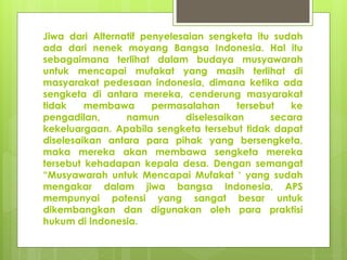 Jiwa dari Alternatif penyelesaian sengketa itu sudah
ada dari nenek moyang Bangsa Indonesia. Hal itu
sebagaimana terlihat dalam budaya musyawarah
untuk mencapai mufakat yang masih terlihat di
masyarakat pedesaan indonesia, dimana ketika ada
sengketa di antara mereka, cenderung masyarakat
tidak membawa permasalahan tersebut ke
pengadilan, namun diselesaikan secara
kekeluargaan. Apabila sengketa tersebut tidak dapat
diselesaikan antara para pihak yang bersengketa,
maka mereka akan membawa sengketa mereka
tersebut kehadapan kepala desa. Dengan semangat
“Musyawarah untuk Mencapai Mufakat ‘ yang sudah
mengakar dalam jiwa bangsa Indonesia, APS
mempunyai potensi yang sangat besar untuk
dikembangkan dan digunakan oleh para praktisi
hukum di Indonesia.
 