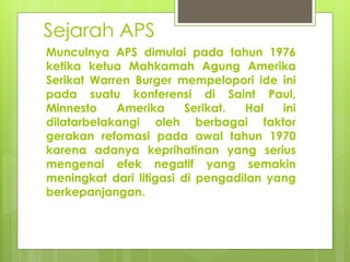 Sejarah APS
Munculnya APS dimulai pada tahun 1976
ketika ketua Mahkamah Agung Amerika
Serikat Warren Burger mempelopori ide ini
pada suatu konferensi di Saint Paul,
Minnesto Amerika Serikat. Hal ini
dilatarbelakangi oleh berbagai faktor
gerakan refomasi pada awal tahun 1970
karena adanya keprihatinan yang serius
mengenai efek negatif yang semakin
meningkat dari litigasi di pengadilan yang
berkepanjangan.
 