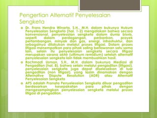 Pengertian Alternatif Penyelesaian
Sengketa
 Dr. Frans Hendra Winarta, S.H., M.H. dalam bukunya Hukum
Penyelesaian Sengketa (hal. 1-2) mengatakan bahwa secara
konvensional, penyelesaian sengketa dalam dunia bisnis,
seperti dalam perdagangan, perbankan, proyek
pertambangan, minyak dan gas, energi, infrastruktur, dan
sebagainya dilakukan melalui proses litigasi. Dalam proses
litigasi menempatkan para pihak saling berlawanan satu sama
lain, selain itu penyelesaian sengketa secara litigasi
merupakan sarana akhir (ultimum remidium) setelah alternatif
penyelesaian sengketa lain tidak membuahkan hasil.
 Rachmadi Usman, S.H., M.H. dalam bukunya Mediasi di
Pengadilan (hal. 8), bahwa selain melalui pengadilan (litigasi),
penyelesaian sengketa juga dapat diselesaikan di luar
pengadilan (non litigasi), yang lazim dinamakan dengan
Alternative Dispute Resolution (ADR) atau Alternatif
Penyelesaian Sengketa
 APS adalah Pranata Penyelesaian Sengketa diluar pengadilan
berdasarkan kesepakatan para pihak dengan
mengesampingkan penyelesaian sengketa melalui proses
litigasi di pengadilan.
 