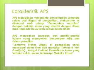 Karakteristik APS
APS merupakan mekanisme penyelesaian sengketa
selain dari litigasi di pengadilan, mekanisme ini
dilandasi oleh prinsip “Pemecahan masalah”
dengan bekerja sama yang disertai dengan itikad
baik (tegoede trouw)oleh kedua belah pihak
APS merupakan Jawaban dari praktisi-praktisi
hukum yang mempunyai pandangan kritis dari
sistem peradilan
“Lamanya Proses Litigasi di pengadilan untuk
mencapai status final dan mengikat (Inkracht Van
Gewijsde) , Korupsi Yudisial, Pemeriksan Kasus yang
terbuka untuk umum, Maraknya Makelar Kasus”
 