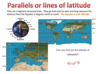They are imaginary horizontal lines. They go from east to west and help measure the
distance from the Equator in degrees north or south. The Equator is at 0° latitude.
0°
30°N
60°N
90°N
Can you find out the latitude of
Valladolid?
45°N
30°N
60°N
 