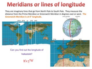 They are imaginary lines that go from North Pole to South Pole. They measure the
distance from the Prime Meridian or Greenwich Meridian in degrees east or west. The
Greenwich Meridian is at 0° longitude.
Can you find out the longitude of
Valladolid?
0°30°W60°W 60°E30°E
0° 15°E15°W 30°E
 