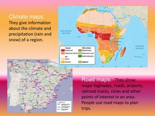 Climate maps.
They give information
about the climate and
precipitation (rain and
snow) of a region.
Road maps. They show
major highways, roads, airports,
railroad tracks, cities and other
points of interest in an area.
People use road maps to plan
trips.
 