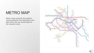 METRO MAP
Metro maps presents the stations
coming between the destination and
tells which line we should take for
the required route.
 
