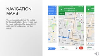 NAVIGATION
MAPS
These maps also tell us the routes
for the destination.. these routes can
be more elaborated by giving left or
right sign to be taken as per the
roads.
 