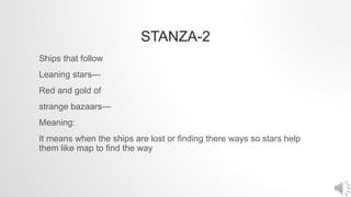 STANZA-2
Ships that follow
Leaning stars—
Red and gold of
strange bazaars—
Meaning:
It means when the ships are lost or finding there ways so stars help
them like map to find the way
 