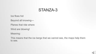 STANZA-3
Ice floes hid
Beyond all knowing—
Planes that ride where
Wind are blowing!
Meaning:
This means that the ice bergs that we cannot see, the maps help them
to see.
 
