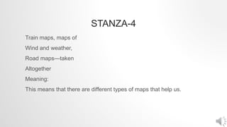 STANZA-4
Train maps, maps of
Wind and weather,
Road maps—taken
Altogether
Meaning:
This means that there are different types of maps that help us.
 