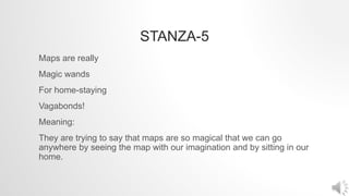 STANZA-5
Maps are really
Magic wands
For home-staying
Vagabonds!
Meaning:
They are trying to say that maps are so magical that we can go
anywhere by seeing the map with our imagination and by sitting in our
home.
 