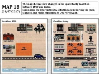 The maps below show changes in the Spanish city Castéllon
between 2000 and today.
Summarise the information by selecting and reporting the main
features, and make comparisons where relevant.
MAP 18
(08/07/2017)
 