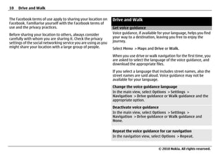 10   Drive and Walk

The Facebook terms of use apply to sharing your location on      Drive and Walk
Facebook. Familiarise yourself with the Facebook terms of
use and the privacy practices.                                   Get voice guidance
Before sharing your location to others, always consider          Voice guidance, if available for your language, helps you find
carefully with whom you are sharing it. Check the privacy        your way to a destination, leaving you free to enjoy the
settings of the social networking service you are using as you   journey.
might share your location with a large group of people.          Select Menu > Maps and Drive or Walk.
                                                                 When you use drive or walk navigation for the first time, you
                                                                 are asked to select the language of the voice guidance, and
                                                                 download the appropriate files.
                                                                 If you select a language that includes street names, also the
                                                                 street names are said aloud. Voice guidance may not be
                                                                 available for your language.
                                                                 Change the voice guidance language
                                                                 In the main view, select Options > Settings >
                                                                 Navigation > Drive guidance or Walk guidance and the
                                                                 appropriate option.
                                                                 Deactivate voice guidance
                                                                 In the main view, select Options > Settings >
                                                                 Navigation > Drive guidance or Walk guidance and
                                                                 None.

                                                                 Repeat the voice guidance for car navigation
                                                                 In the navigation view, select Options > Repeat.


                                                                                              © 2010 Nokia. All rights reserved.
 