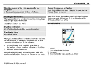 Drive and Walk        11

Adjust the volume of the voice guidance for car               Change views during navigation
navigation                                                    Press the scroll key, and select 2D view, 3D view, Arrow
In the navigation view, select Options > Volume.              view, or Route overview.


Drive to your destination                                     Obey all local laws. Always keep your hands free to operate
When you need turn-by-turn directions while driving, Maps     the vehicle while driving. Your first consideration while
helps you get to your destination.                            driving should be road safety.

Select Menu > Maps and Drive.                                 Navigation view

Drive to a destination
Select Set destination and the appropriate option.
Drive to your home
Select Drive home.

When you select Drive home or Walk home for the first time,
you are prompted to define your home location. To later
change the home location, do the following:
1   In the main view, select Options > Settings >
    Navigation > Home Location > Change > Redefine.
2   Select the appropriate option.                            1   Route
                                                              2   Your location and direction
Tip: To drive without a set destination, select Map. Your     3   Compass
location is displayed on the centre of the map as you move.   4   Information bar (speed, distance, time)




© 2010 Nokia. All rights reserved.
 
