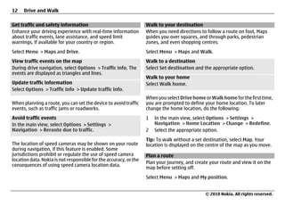 12    Drive and Walk

Get traffic and safety information                                 Walk to your destination
Enhance your driving experience with real-time information         When you need directions to follow a route on foot, Maps
about traffic events, lane assistance, and speed limit             guides you over squares, and through parks, pedestrian
warnings, if available for your country or region.                 zones, and even shopping centres.
Select Menu > Maps and Drive.                                      Select Menu > Maps and Walk.
View traffic events on the map                                     Walk to a destination
During drive navigation, select Options > Traffic info. The        Select Set destination and the appropriate option.
events are displayed as triangles and lines.
                                                                   Walk to your home
Update traffic information                                         Select Walk home.
Select Options > Traffic info > Update traffic info.
                                                                   When you select Drive home or Walk home for the first time,
When planning a route, you can set the device to avoid traffic     you are prompted to define your home location. To later
events, such as traffic jams or roadworks.                         change the home location, do the following:
Avoid traffic events                                               1   In the main view, select Options > Settings >
In the main view, select Options > Settings >                          Navigation > Home Location > Change > Redefine.
Navigation > Reroute due to traffic.                               2   Select the appropriate option.
                                                                   Tip: To walk without a set destination, select Map. Your
The location of speed cameras may be shown on your route           location is displayed on the centre of the map as you move.
during navigation, if this feature is enabled. Some
jurisdictions prohibit or regulate the use of speed camera         Plan a route
location data. Nokia is not responsible for the accuracy, or the
                                                                   Plan your journey, and create your route and view it on the
consequences of using speed camera location data.
                                                                   map before setting off.
                                                                   Select Menu > Maps and My position.


                                                                                               © 2010 Nokia. All rights reserved.
 