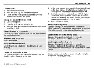 Drive and Walk        13


Create a route                                                     1   In the route planner view, open the Settings tab. To get
1 Go to your starting point.                                           to the route planner view from the navigation view,
                                                                       select Options > Route points or Route point list.
2 Press the scroll key, and select Add to route.
                                                                   2   Set the transportation mode to Drive or Walk. If you
3 To add another route point, select Add new route
                                                                       select Walk, one-way streets are regarded as normal
    point and the appropriate option.
                                                                       streets, and walkways and routes through, for example,
Change the order of the route points                                   parks and shopping centres, can be used.
1 Go to a route point.                                             3   Select the desired option.
2 Press the scroll key, and select Move.                           Select the walking mode
3 Go to the place where you want to move the route point           Open the Settings tab, and select Walk > Preferred
   to, and select OK.                                              route > Streets or Straight line. Straight line is useful on
                                                                   off-road terrain as it indicates the walking direction.
Edit the location of a route point
Go to the route point, press the scroll key, and select Edit and
the appropriate option.                                            Use the faster or shorter driving route
                                                                   Open the Settings tab, and select Drive > Route
View the route on the map                                          selection > Faster route or Shorter route.
Select Show route.
                                                                   Use the optimised driving route
Navigate to the destination                                        Open the Settings tab, and select Drive > Route
Select Show route > Options > Start driving or Start               selection > Optimised. The optimised driving route
walking.                                                           combines the advantages of both the shorter and the faster
                                                                   routes.
Change the settings for a route
The route settings affect the navigation guidance and the          You can also choose to allow or avoid using, for example,
way the route is displayed on the map.                             motorways, toll roads, or ferries.




© 2010 Nokia. All rights reserved.
 