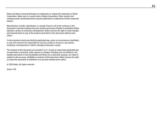 15

Nokia and Nokia Connecting People are trademarks or registered trademarks of Nokia
Corporation. Nokia tune is a sound mark of Nokia Corporation. Other product and
company names mentioned herein may be trademarks or tradenames of their respective
owners.

Reproduction, transfer, distribution, or storage of part or all of the contents in this
document in any form without the prior written permission of Nokia is prohibited. Nokia
operates a policy of continuous development. Nokia reserves the right to make changes
and improvements to any of the products described in this document without prior
notice.

To the maximum extent permitted by applicable law, under no circumstances shall Nokia
or any of its licensors be responsible for any loss of data or income or any special,
incidental, consequential or indirect damages howsoever caused.

The contents of this document are provided "as is". Except as required by applicable law,
no warranties of any kind, either express or implied, including, but not limited to, the
implied warranties of merchantability and fitness for a particular purpose, are made in
relation to the accuracy, reliability or contents of this document. Nokia reserves the right
to revise this document or withdraw it at any time without prior notice.

© 2010 Nokia. All rights reserved.

/Issue 1 EN
 
