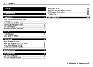 2    Contents


Contents                                  Navigation view                                            11
                                          Get traffic and safety information                         12
                                          Walk to your destination                                   12
Maps overview                         3   Plan a route                                               12

My position                          4    Maps shortcuts                                             14
View your location and the map       4
Map view                             4
Change the look of the map           4
Download and update maps             5
Use the compass                      5
About positioning methods            5

Find places                          6
Find a location                      6
View location details                7

Favourites                           7
Save places and routes               7
View and organise places or routes   8
Send places to your friends          8
Synchronise your Favourites          8

Share location                       9

Drive and Walk                       10
Get voice guidance                   10
Drive to your destination            11


                                                                      © 2010 Nokia. All rights reserved.
 