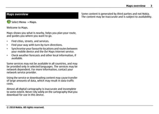 Maps overview        3


Maps overview                                                   Some content is generated by third parties and not Nokia.
                                                                The content may be inaccurate and is subject to availability.

    Select Menu > Maps.

Welcome to Maps.
Maps shows you what is nearby, helps you plan your route,
and guides you where you want to go.
•   Find cities, streets, and services.
•   Find your way with turn-by-turn directions.
•   Synchronise your favourite locations and routes between
    your mobile device and the Ovi Maps internet service.
•   Check weather forecasts and other local information, if
    available.
Some services may not be available in all countries, and may
be provided only in selected languages. The services may be
network dependent. For more information, contact your
network service provider.
Using the service or downloading content may cause transfer
of large amounts of data, which may result in data traffic
costs.
Almost all digital cartography is inaccurate and incomplete
to some extent. Never rely solely on the cartography that you
download for use in this device.



© 2010 Nokia. All rights reserved.
 