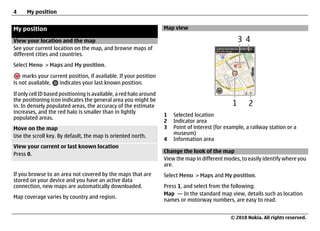 4     My position


My position                                                         Map view

View your location and the map
See your current location on the map, and browse maps of
different cities and countries.
Select Menu > Maps and My position.

    marks your current position, if available. If your position
is not available,  indicates your last known position.

If only cell ID based positioning is available, a red halo around
the positioning icon indicates the general area you might be
in. In densely populated areas, the accuracy of the estimate
increases, and the red halo is smaller than in lightly
                                                                    1   Selected location
populated areas.
                                                                    2   Indicator area
Move on the map                                                     3   Point of interest (for example, a railway station or a
                                                                        museum)
Use the scroll key. By default, the map is oriented north.
                                                                    4   Information area
View your current or last known location
                                                                    Change the look of the map
Press 0.
                                                                    View the map in different modes, to easily identify where you
                                                                    are.
If you browse to an area not covered by the maps that are           Select Menu > Maps and My position.
stored on your device and you have an active data
connection, new maps are automatically downloaded.                  Press 1, and select from the following:
                                                                    Map — In the standard map view, details such as location
Map coverage varies by country and region.
                                                                    names or motorway numbers, are easy to read.


                                                                                                 © 2010 Nokia. All rights reserved.
 