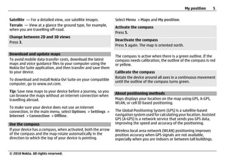 My position      5

Satellite — For a detailed view, use satellite images.         Select Menu > Maps and My position.
Terrain — View at a glance the ground type, for example,
                                                               Activate the compass
when you are travelling off-road.
                                                               Press 5.
Change between 2D and 3D views
                                                               Deactivate the compass
Press 3.
                                                               Press 5 again. The map is oriented north.

Download and update maps
                                                               The compass is active when there is a green outline. If the
To avoid mobile data transfer costs, download the latest       compass needs calibration, the outline of the compass is red
maps and voice guidance files to your computer using the       or yellow.
Nokia Ovi Suite application, and then transfer and save them
to your device.                                                Calibrate the compass
                                                               Rotate the device around all axes in a continuous movement
To download and install Nokia Ovi Suite on your compatible
                                                               until the outline of the compass turns green.
computer, go to www.ovi.com.
Tip: Save new maps to your device before a journey, so you
                                                               About positioning methods
can browse the maps without an internet connection when
travelling abroad.                                             Maps displays your location on the map using GPS, A-GPS,
                                                               WLAN, or cell ID based positioning.
To make sure your device does not use an internet
connection, in the main menu, select Options > Settings >      The Global Positioning System (GPS) is a satellite-based
Internet > Connection > Offline.                               navigation system used for calculating your location. Assisted
                                                               GPS (A-GPS) is a network service that sends you GPS data,
Use the compass                                                improving the speed and accuracy of the positioning.
If your device has a compass, when activated, both the arrow   Wireless local area network (WLAN) positioning improves
of the compass and the map rotate automatically in the         position accuracy when GPS signals are not available,
direction to which the top of your device is pointing.         especially when you are indoors or between tall buildings.


© 2010 Nokia. All rights reserved.
 