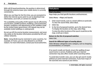 6     Find places

With cell ID based positioning, the position is determined          Find places
through the antenna tower your mobile device is currently
connected to.                                                       Find a location
When you use Maps for the first time, you are prompted to           Maps helps you find specific locations and businesses.
define the internet access point to use to download map             Select Menu > Maps and Search.
information, use A-GPS, or connect to a WLAN.
                                                                    1   Enter search words, such as a street address or postcode.
The availability and quality of GPS signals may be affected by          To clear the search field, select Clear.
your location, satellite positions, buildings, natural obstacles,
weather conditions and adjustments to GPS satellites made           2   Select Go.
by the United States government. GPS signals may not be             3   In the list of proposed matches, go to the desired item.
available inside buildings or underground.                              To display the location on the map, select Map.
                                                                        To view the other locations of the search result list on the
Do not use GPS for precise location measurement, and never              map, scroll up or down.
rely solely on the location information provided by GPS and
cellular networks.                                                  Return to the list of proposed matches
Note: Using WLAN may be restricted in some countries. For           Select List.
example, in France, you are only allowed to use WLAN                Search for different types of nearby places
indoors. For more information, contact your local authorities.
                                                                    Select Browse categories and a category, such as shopping,
                                                                    accommodation, or transport.

                                                                    If no search results are found, ensure the spelling of your
                                                                    search terms is correct. Problems with your internet
                                                                    connection may also affect results when searching online.
                                                                    To avoid data transfer costs, you can also get search results
                                                                    without an active internet connection, if you have maps of
                                                                    the searched area stored on your device.

                                                                                                 © 2010 Nokia. All rights reserved.
 
