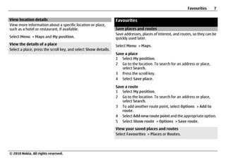 Favourites      7

View location details                                            Favourites
View more information about a specific location or place,
such as a hotel or restaurant, if available.                     Save places and routes
                                                                 Save addresses, places of interest, and routes, so they can be
Select Menu > Maps and My position.                              quickly used later.
View the details of a place                                      Select Menu > Maps.
Select a place, press the scroll key, and select Show details.
                                                                 Save a place
                                                                 1 Select My position.
                                                                 2 Go to the location. To search for an address or place,
                                                                    select Search.
                                                                 3 Press the scroll key.
                                                                 4 Select Save place.

                                                                 Save a route
                                                                 1 Select My position.
                                                                 2 Go to the location. To search for an address or place,
                                                                    select Search.
                                                                 3 To add another route point, select Options > Add to
                                                                    route.
                                                                 4 Select Add new route point and the appropriate option.
                                                                 5 Select Show route > Options > Save route.
                                                                 View your saved places and routes
                                                                 Select Favourites > Places or Routes.




© 2010 Nokia. All rights reserved.
 