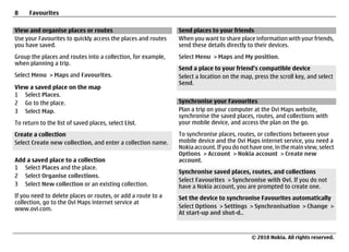 8     Favourites

View and organise places or routes                            Send places to your friends
Use your Favourites to quickly access the places and routes   When you want to share place information with your friends,
you have saved.                                               send these details directly to their devices.
Group the places and routes into a collection, for example,   Select Menu > Maps and My position.
when planning a trip.
                                                              Send a place to your friend's compatible device
Select Menu > Maps and Favourites.                            Select a location on the map, press the scroll key, and select
                                                              Send.
View a saved place on the map
1 Select Places.
2 Go to the place.                                            Synchronise your Favourites
3 Select Map.                                                 Plan a trip on your computer at the Ovi Maps website,
                                                              synchronise the saved places, routes, and collections with
To return to the list of saved places, select List.           your mobile device, and access the plan on the go.

Create a collection                                           To synchronise places, routes, or collections between your
Select Create new collection, and enter a collection name.    mobile device and the Ovi Maps internet service, you need a
                                                              Nokia account. If you do not have one, in the main view, select
                                                              Options > Account > Nokia account > Create new
Add a saved place to a collection                             account.
1 Select Places and the place.
                                                              Synchronise saved places, routes, and collections
2 Select Organise collections.
                                                              Select Favourites > Synchronise with Ovi. If you do not
3 Select New collection or an existing collection.            have a Nokia account, you are prompted to create one.
If you need to delete places or routes, or add a route to a   Set the device to synchronise Favourites automatically
collection, go to the Ovi Maps internet service at
www.ovi.com.                                                  Select Options > Settings > Synchronisation > Change >
                                                              At start-up and shut-d..



                                                                                           © 2010 Nokia. All rights reserved.
 