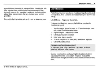 Share location      9

Synchronising requires an active internet connection, and   Share location
may involve the transmission of large amounts of data
through your service provider’s network. For information    Publish your current location to Facebook, together with text
about data transmission charges, contact your service       and a picture. Your Facebook friends can see your location on
provider.                                                   a map.
To use the Ovi Maps internet service, go to www.ovi.com.    Select Menu > Maps and Share loc..
                                                            To share your location, you need a Nokia account and a
                                                            Facebook account.
                                                            1   Sign in to your Nokia account, or, if you do not yet have
                                                                one, select Create new account.
                                                            2   Sign in to your Facebook account.
                                                            3   Select your current location.
                                                            4   Enter your status update.
                                                            5   To attach a picture to your post, select Add a photo.
                                                            6   Select Share location.
                                                            Manage your Facebook account
                                                            In the main view, select Options > Account > Share
                                                            location settings > Facebook.

                                                            Sharing your location and viewing the location of others
                                                            requires an internet connection. This may involve the
                                                            transmission of large amounts of data and related data traffic
                                                            costs.



© 2010 Nokia. All rights reserved.
 