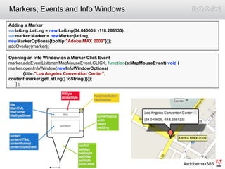 Markers, Events and Info WindowsAdding a MarkervarlatLng:LatLng = new LatLng(34.040605, -118.268133);varmarker:Marker = newMarker(latLng, newMarkerOptions({tooltip:"Adobe MAX 2009"}));addOverlay(marker);Opening an Info Window on a Marker Click Eventmarker.addEventListener(MapMouseEvent.CLICK, function(e:MapMouseEvent):void {marker.openInfoWindow(newInfoWindowOptions(            {title:"Los Angeles Convention Center”,      content:marker.getLatLng().toString()}));      });