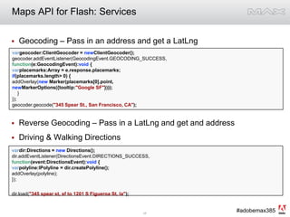 Maps API for Flash: ServicesGeocoding – Pass in an address and get a LatLngReverse Geocoding – Pass in a LatLng and get and addressDriving & Walking Directionsvargeocoder:ClientGeocoder = newClientGeocoder();geocoder.addEventListener(GeocodingEvent.GEOCODING_SUCCESS, function(e:GeocodingEvent):void {varplacemarks:Array = e.response.placemarks;if(placemarks.length > 0) {addOverlay(new Marker(placemarks[0].point,newMarkerOptions({tooltip:"Google SF"})));    }});geocoder.geocode("345 Spear St., San Francisco, CA"); vardir:Directions = new Directions();dir.addEventListener(DirectionsEvent.DIRECTIONS_SUCCESS,function(event:DirectionsEvent):void {varpolyline:IPolyline = dir.createPolyline();addOverlay(polyline);});dir.load("345 spear st, sf to 1201 S Figueroa St, la");